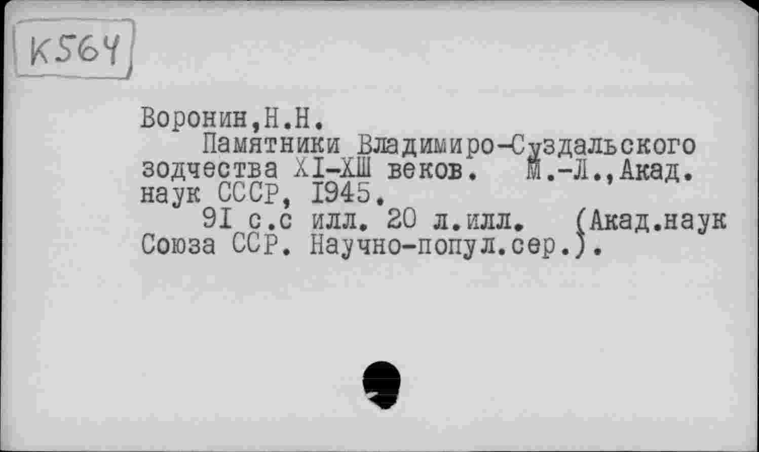 ﻿Воронин,H.H.
Памятники Владимиро-Суздальского зодчества ХІ-ХШ веков. м.-Л., Акад, наук СССР, 1945.
91 с.с илл. 20 л.илл.	(Акад.наук
Союза ССР. Научно-попул.сер.).